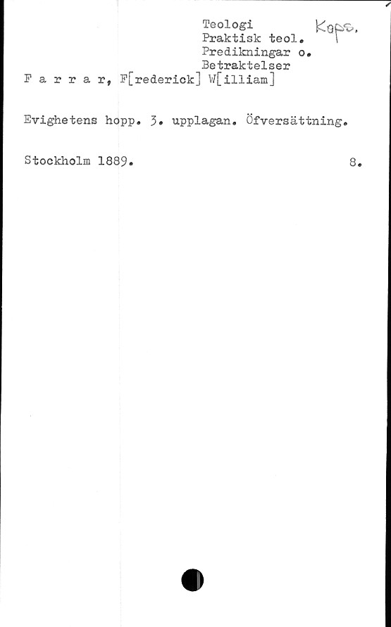  ﻿Farrar,
Teologi
Praktisk teol.
Predikningar o.
Betraktelser
F[rederick] W[illiam]
Evighetens hopp. upplagan. Öfversättning.
Stockholm 1889