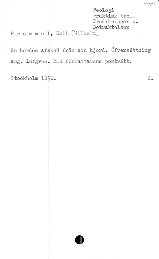  ﻿Teologi
Praktisk teol.
Predikningar o.
Betraktelser
Frommel, Emil [Wilhelm]
En herdes afsked från sin hjord. Öfversättning
Aug. Löfgren. Med författarens porträtt.
Stockholm 1896
8