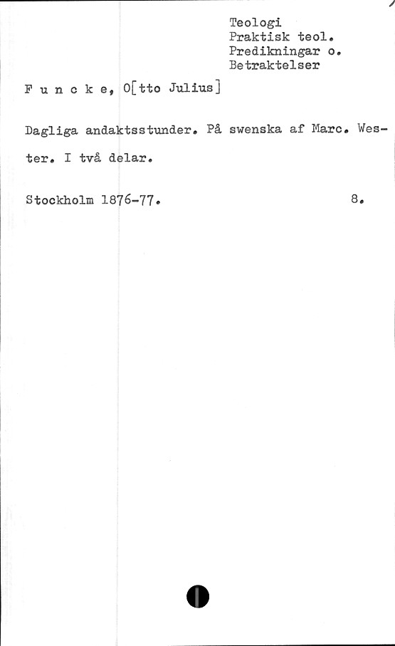  ﻿Teologi
Praktisk teol.
Predikningar o.
Betraktelser
Funckef O[tto Julius]
Dagliga andaktsstunder» På swenska af Marc. Wes
ter. I två delar.
Stockholm 1876-77
8