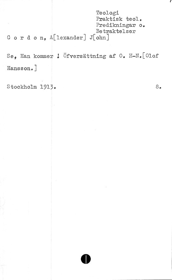  ﻿Teologi
Praktisk teol.
Predikningar o.
Betraktelser
Gordon, A[lexander] j[ohn]
Se, Han kommer • Öfversättning af 0. H-N.[01of
Hansson.]
Stockholm 1913
8.