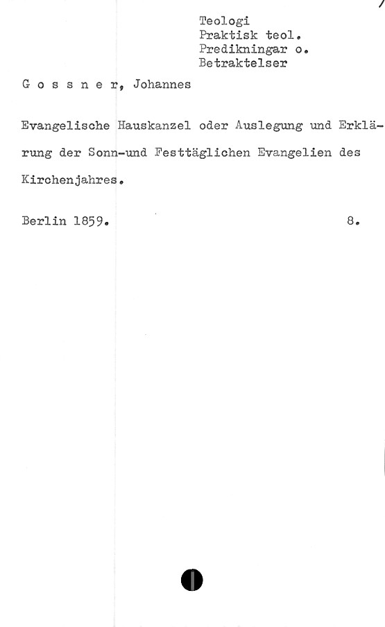  ﻿Teologi
Praktisk teol.
Predikningar o.
Betraktelser
Gossner, Johannes
Evangelische Hauskanzel oder Auslegung und Erklä
rung der Sonn-und Pesttäglichen Evangelien des
Kirchenjahres.
Berlin 1859
8