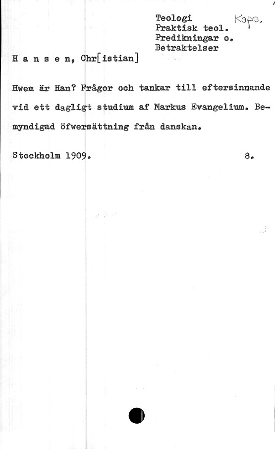  ﻿Teologi	Kops
Praktisk teol.
Predikningar o.
Betraktelser
Hansen, Chr[istian]
Hwem är Han? Frågor ooh tankar till eftersinnande
vid ett dagligt studium af Markus Evangelium. Be-
myndigad öfwersättning från danskan.
Stockholm 1909
8