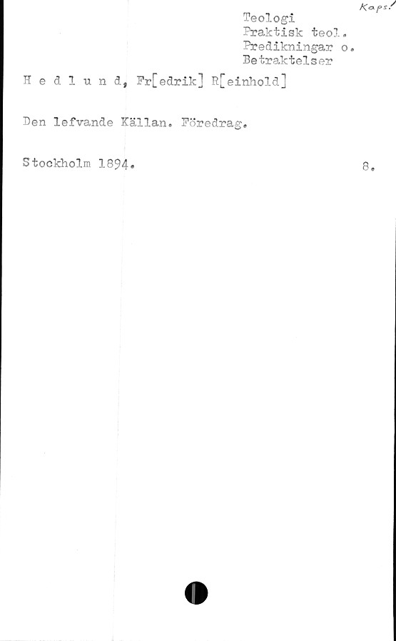  ﻿Teologi
Praktisk teol
Predikningar
Betraktelser
Hedlund, Fr[edrik] R[einhold]
Ben lefvande Källan. Föredrag,
Stockholm 1894