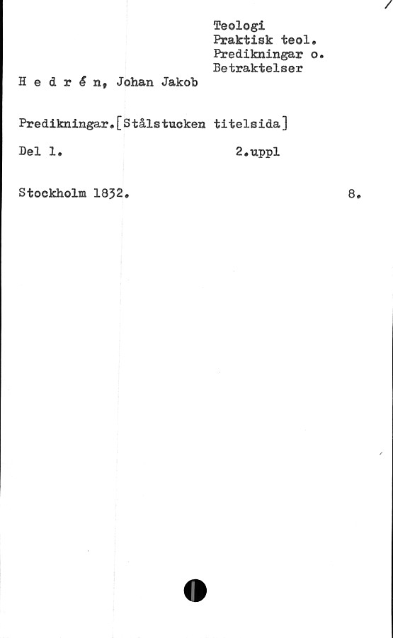  ﻿Teologi
Praktisk teol.
Predikningar o.
Betraktelser
HedrAn, Johan Jakob
Predikningar.[Stålstuoken titelsida]
Del 1.	2.uppl
Stockholm 1852.
8.