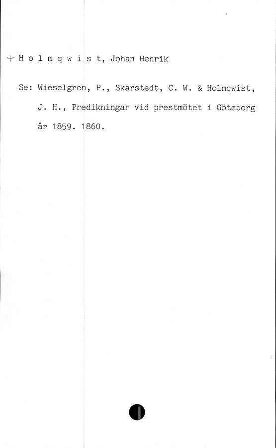  ﻿+ Holbiqwist, Johan Henrik
Se: Wieselgren, P., Skarstedt, C. W. & Holmqwist,
J. H., Predikningar vid prestmötet i Göteborg
år 1859. 1860.