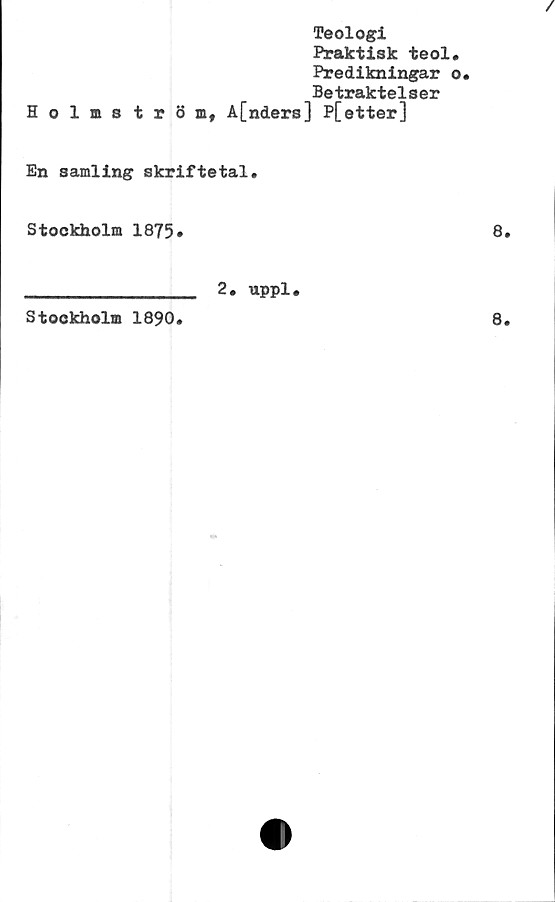  ﻿Holmströ
Teologi
Praktisk teol.
Predikningar o«
Betraktelser
A[nders] P[etter]
En samling skriftetal.
Stockholm 1875*
8.
Stockholm 1890.
2. uppl•
8.