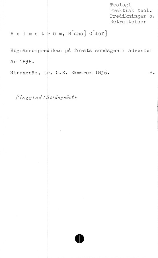  ﻿Teologi
Praktisk teol.
Predikningar o.
Hetraktelser
Holmström, H[ans] o[lof]
Högmässo-predikan på första söndagen i adventet
år 1836.
Strengnäs, tr. C.E. Ekmarck 1836.	8.
Fla cei-ad ' Sthanjnastb.