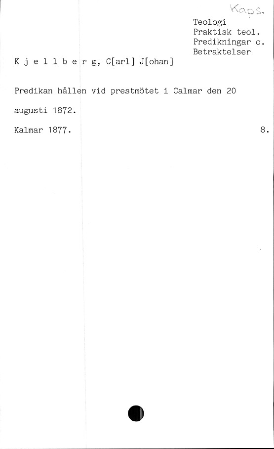  ﻿Kjellberg, C[arl] J[ohan]
V<apS.
Teologi
Praktisk teol.
Predikningar o.
Betraktelser
Predikan hållen vid prestmötet i Calmar den 20
augusti 1872.
Kalmar 1877.
8.