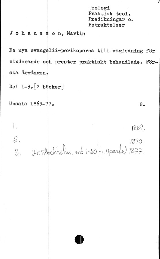  ﻿Teologi
Praktisk teol.
Predikningar o.
Betraktelser
Johansson, Martin
Be nya evangelii-perikoperna till vägledning för
studerande och prester praktiskt behandlade. För-
sta årgången.
Bel 1-5.[2 böcker]
Upsala 1869-77*	8.
I.
mo.
2 .	ari N&) ,Upsafc) /£??.