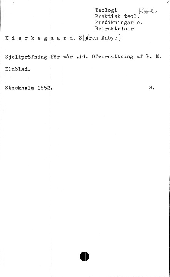  ﻿Teologi
Praktisk, teol.
Predikningar o.
Betraktelser
Kierkegaard, S[^ren Aabye]
Sjelfpröfning för wår tid. Öfwersättning af P. M.
Elmblad.
Stockholm 1852.
8.