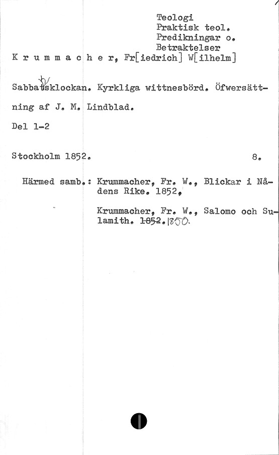 ﻿/
Teologi
Praktisk teol.
Predikningar o*
Betraktelser
Krummacher, Fr[ieclrich] W[ilhelm]
Sabbatsklockan. Kyrkliga vittnesbörd. Öfwersätt-
ning af J. M. Lindblad.
Del 1-2
Stockholm 1852.	8.
Härmed samb.: Krummacher, Pr. W., Blickar i Nå-
dens Rike. 1852,
Krummacher, Pr. W., Salomo och Su-
lamith.