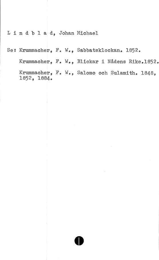  ﻿Lindblad, Johan Michael
Ses
Krummacher,	F.	
Krummacher,	F.	w.,
Krummacher,	F.	
1852, 1884.		
Sabbatsklockan. 1852.
Blickar i Nådens Rike.1852.
Salomo och Sulamith. 1848,