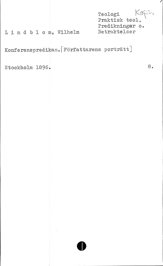  ﻿Lindblom, Wilhelm
Teologi
Praktisk teol.
Predikningar o.
Betraktelser
Konferenspredikan.fFörfattarens porträtt]
Stockholm 1896.