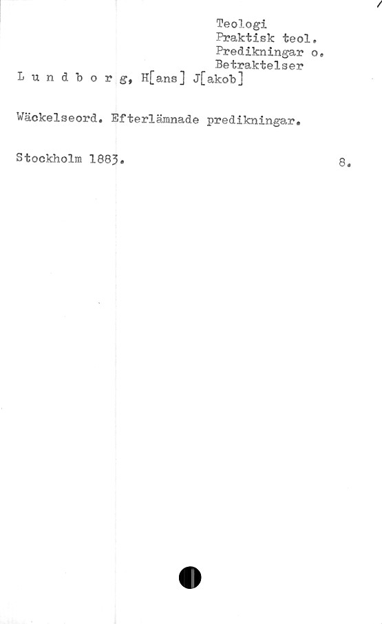  ﻿/
Teologi
Praktisk teol.
Predikningar o.
Betraktelser
Lundborg, H[ans] j[akob]
Wäckelseord. Efterlämnade predikningar.
Stockholm 1883.