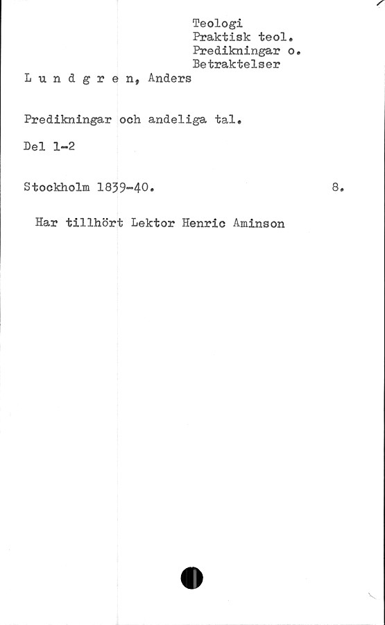  ﻿Teologi
Praktisk teol
Predikningar
Betraktelser
Lundgren, Anders
Predikningar och andeliga tal.
Del 1-2
Stockholm 1839-40.
Har tillhört Lektor Henric Aminson