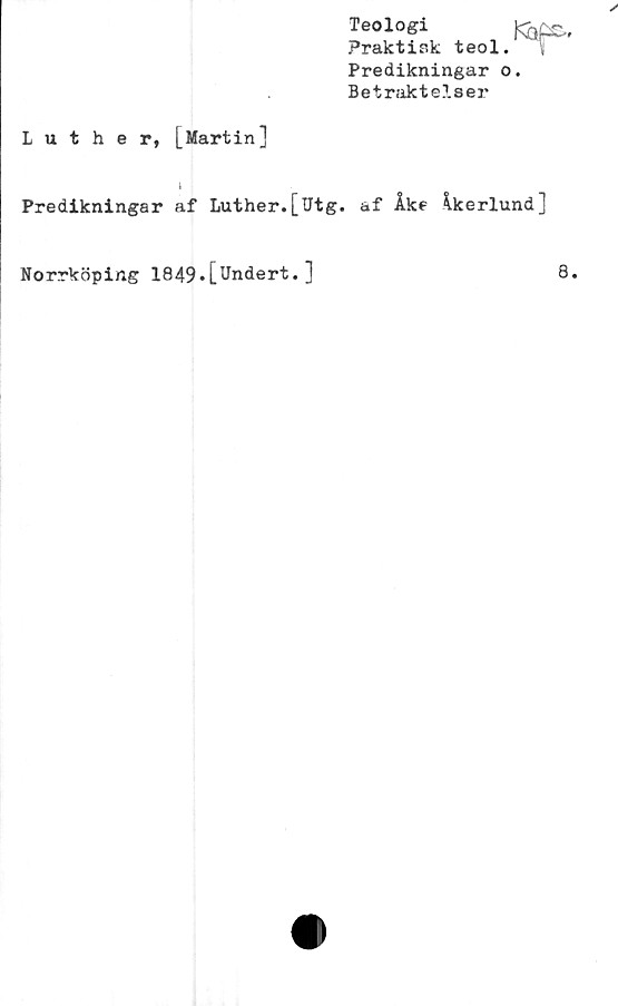  ﻿Teologi
Praktisk
Predikningar o
Betraktelser
ted.^r-
Luther, [Martin]
l
Predikningar af Luther.[Utg. af Åke Åkerlund]
Norrköping 1849»[Undert.]
8.