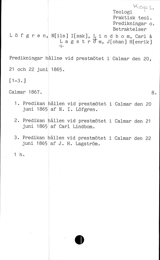  ﻿Kcvps..
Teologi
Praktisk teol.
Predikningar o.
Betraktelser
Löfgren, N[ils] I[sak], I. indbom, Carl &
Lags tro m, J[ohan] H[enrik]
Predikningar hållne vid prestmötet i Calmar den 20,
21 och 22 juni 1865.
[1-3.]
Calmar 1867.	8.
1.	Predikan hållen vid prestmötet i Calmar den 20
juni 1865 af N. I. Löfgren.
2.	Predikan hållen vid prestmötet i Calmar den 21
juni 1865 af Carl Lindbom.
3.	Predikan hållen vid prestmötet i Calmar den 22
juni 1865 af J. H. Lagström.
