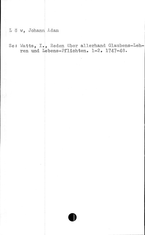  ﻿L ö w, Johann Adam
Se: Watts, I., Reden iiber allerhand G-laubens-Leh-
ren und Lebens-Pflichten. 1-2. 1747-48•