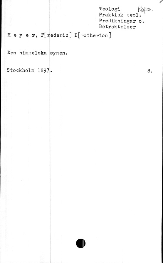  ﻿Teologi
Praktisk teol
Predikningar
Betraktelser
Meyer, P[rederic] B[rotherton]
Den himmelska synen.
Stockholm 1897
