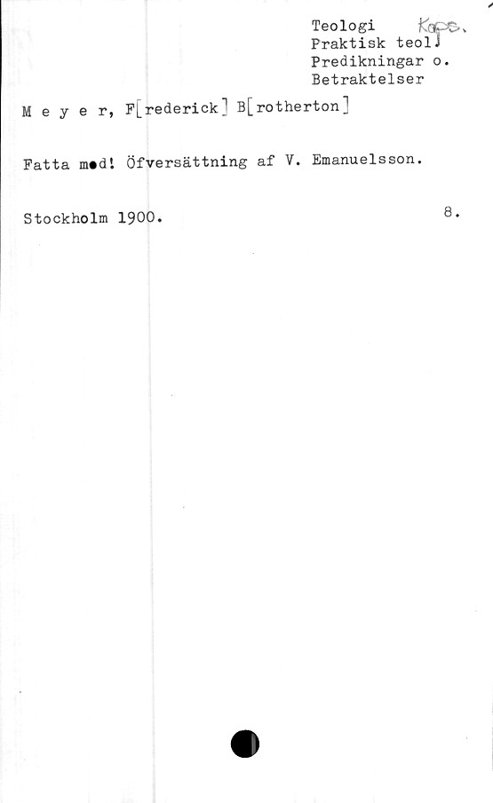  ﻿Teologi fe.,
Praktisk teolJ
Predikningar o.
Betraktelser
Meyer, P[rederick1 B[rotherton]
Fatta m*dl Öfversättning af V. Emanuelsson.
Stockholm 1900.

8.