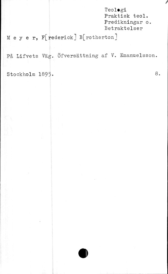  ﻿Teologi
Praktisk teol.
Predikningar o.
Betraktelser
Meyer,
F[rederick] B[rotherton]
På Lifvets Väg. Öfversättning af V. Emanuelsson.
Stockholm 1895*
8.