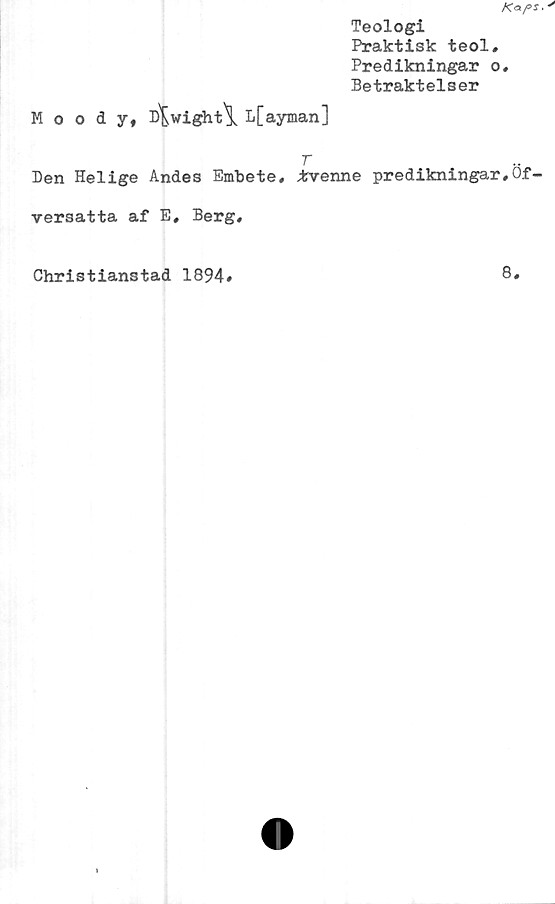  ﻿Teologi
Praktisk teol.
Predikningar o.
Betraktelser
Moody, D^wight\ L[ayman]
Den Helige Andes Embete, trvenne predikningar,Of-
versatta af E, Berg,
Christianstad 1894
8
