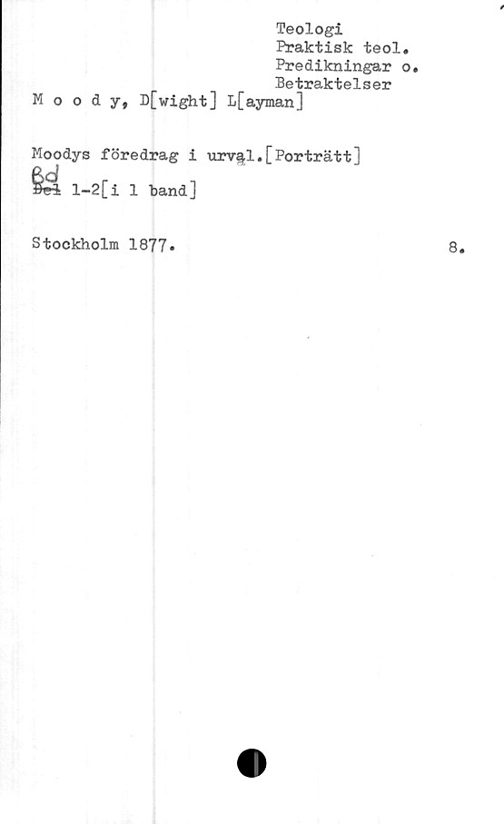  ﻿Teologi
Praktisk teol.
Predikningar o.
Betraktelser
Moody, D[wight] L[ayman]
Moodys föredrag i urv^l.[Porträtt]
l-2[i
1 band]
Stockholm 1877»
8.