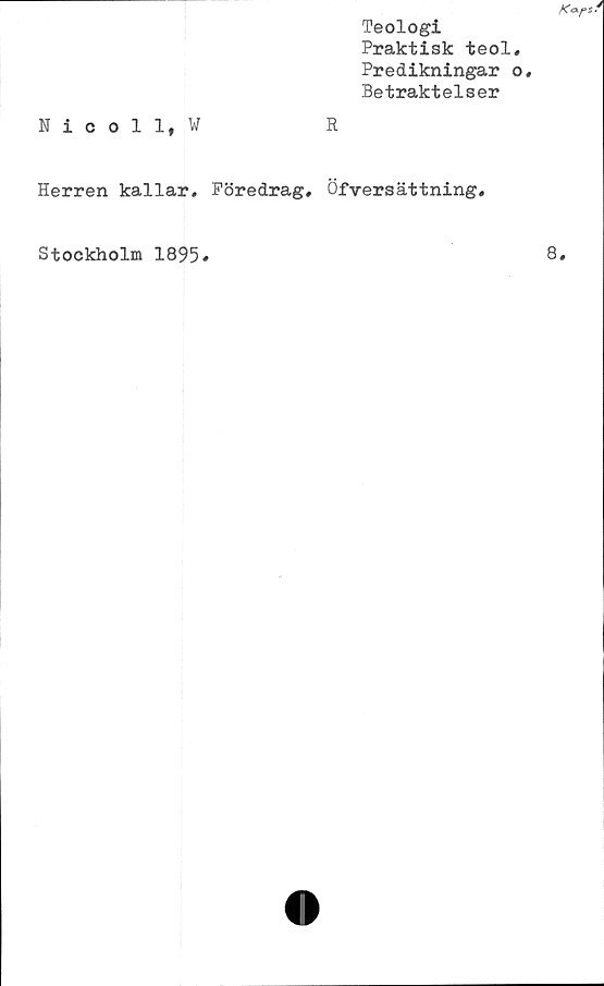  ﻿Teologi
Praktisk teol
Predikningar
Betraktelser
Nicoll, W	R
Herren kallar. Föredrag, Öfversättning.
Stockholm 1895
