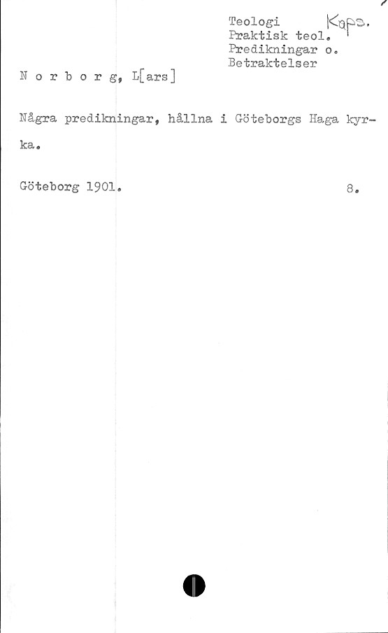  ﻿Norborg, L[ars]
Teologi	|<^G|p2».
Praktisk teol. '
Predikningar o.
Betraktelser
Några predikningar, hållna i Göteborgs Haga kyr-
ka.
Göteborg 1901
8