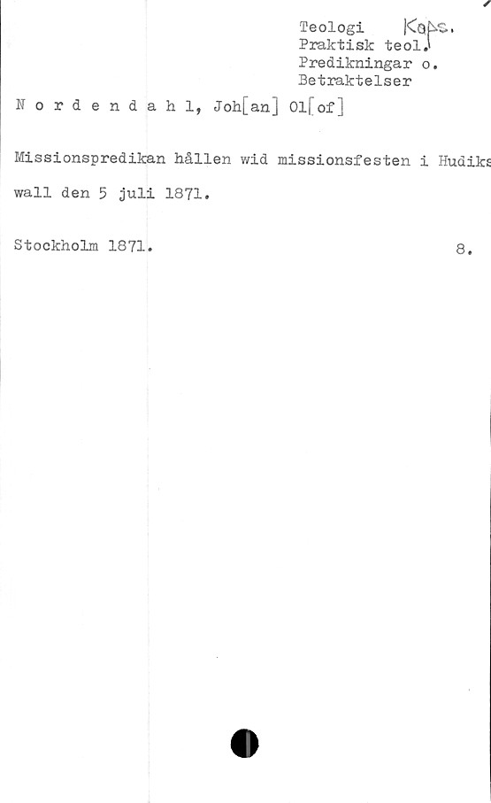  ﻿Teologi
Praktisk teol.'
Predikningar o.
Betraktelser
Nordendahl, Joh[an] Ol[of]
Missionspredikan hållen wid missionsfesten i Hudiks
wall den 5 juli 1871.
Stockholm 1871
8
