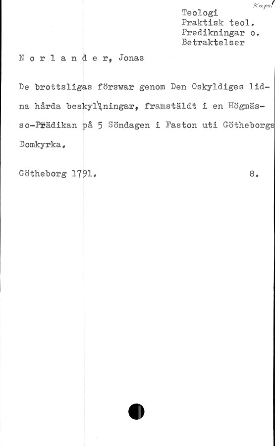  ﻿K<xp*.
Teologi
Praktisk teol.
Predikningar o.
Betraktelser
Norlander, Jonas
De brottsligas förswar genom Den Oskyldiges lid-
na hårda beskyllningar, framstäldt i en Högmäs-
so-Pfcädikan på 5 Söndagen i Faston uti Götheborgs
Domkyrka,
Götheborg 1791»
8.
