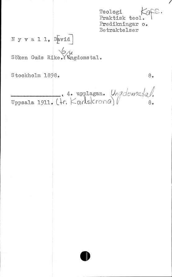  ﻿Nyvall,
Teologi
Praktisk teol.
Predikningar o
Betraktelser
C*
Söken Guds Rike ^Ungdoms tal.
Stockholm 1898.
8.
. 4» upplagan.
Uppsala 1911. (Ar, KarLskronösj	8.