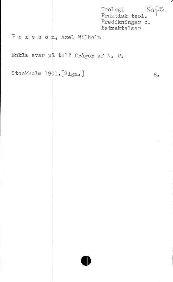  ﻿Teologi
Praktisk teol.
Predikningar o
Betraktelser

Persson, Axel Wilhelm
Enkla svar på tolf frågor af A. P.
Stockholm 1901.[Sign.]
8.