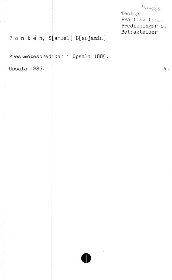  ﻿Kacjj,
Teologi
Praktisk teol.
Predikningar o.
Betraktelser
Pontén, S[amuel] B[enjamin]
Prestmötespredikan i Upsala 1885.
Upsala 1886.
4.