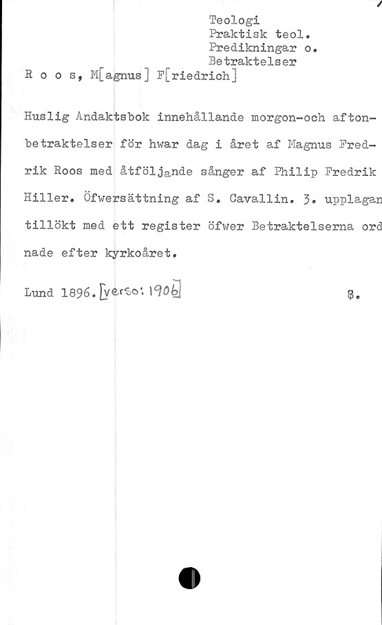  ﻿Teologi
Praktisk teol.
Predikningar o.
Betraktelser
Roos, M[agnus] P[riedrich]
Huslig Andaktsbok innehållande morgon-och afton-
betraktelser för hwar dag i året af Magnus Fred-
rik Roos med åtföljande sånger af Philip Fredrik
Hiller. Öfwersättning af S. Cavallin. 3» upplagan
tillökt med ett register öfwer Betraktelserna ord
nade efter kyrkoåret.
Lund 1896. jver^o1. I
9