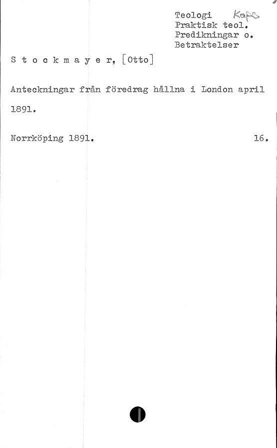  ﻿Teologi
Praktisk teol.
Predikningar o
Betraktelser
Stockmayer, [Otto]
Anteckningar från föredrag hållna i London april
1891.
Norrköping 1891.	16.