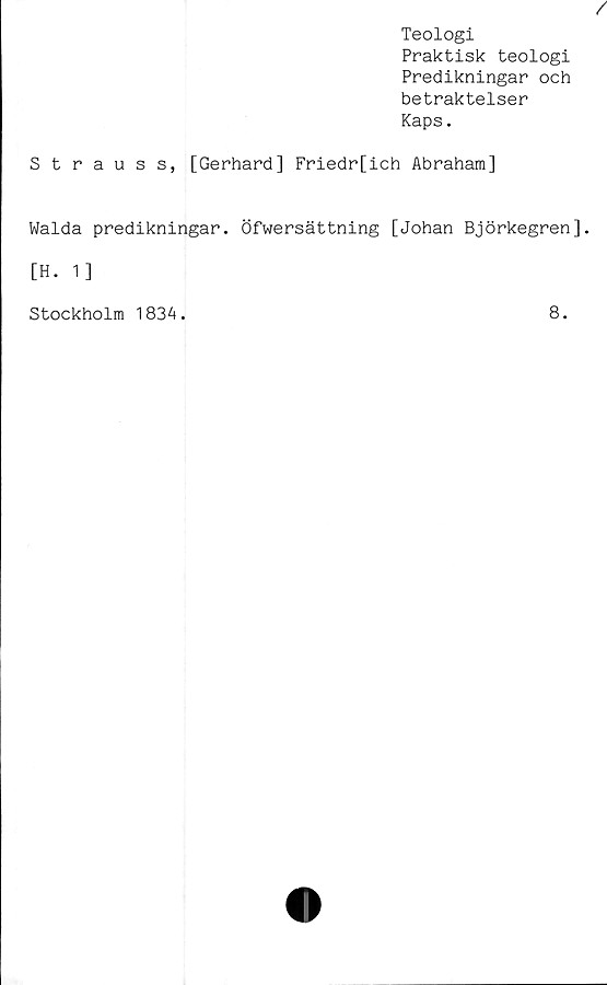  ﻿/
Teologi
Praktisk teologi
Predikningar och
betraktelser
Kaps.
Strauss, [Gerhard] Friedr[ich Abraham]
Walda predikningar. Öfwersättning [Johan Björkegren],
[H. 1]
Stockholm 1834.
8.