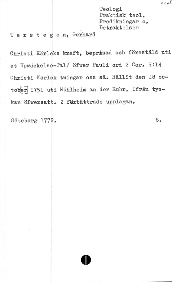  ﻿Kap!.
Teologi
Praktisk teol.
Predikningar o.
Betraktelser
Terstegen, Gerhard
Christi Kärleks kraft, beprisad och förestäld uti
et Upwäckelse-Tal/ öfwer Pauli ord 2 Cor, 5J14
Christi Kärlek twingar oss så. Hållit den 18 oc-
tob^rj1751 uti Muhlheim an der Ruhr, Ifrån tys-
kan öfwersatt, 2 färbättrade upplagan.
Göteborg 1772
8