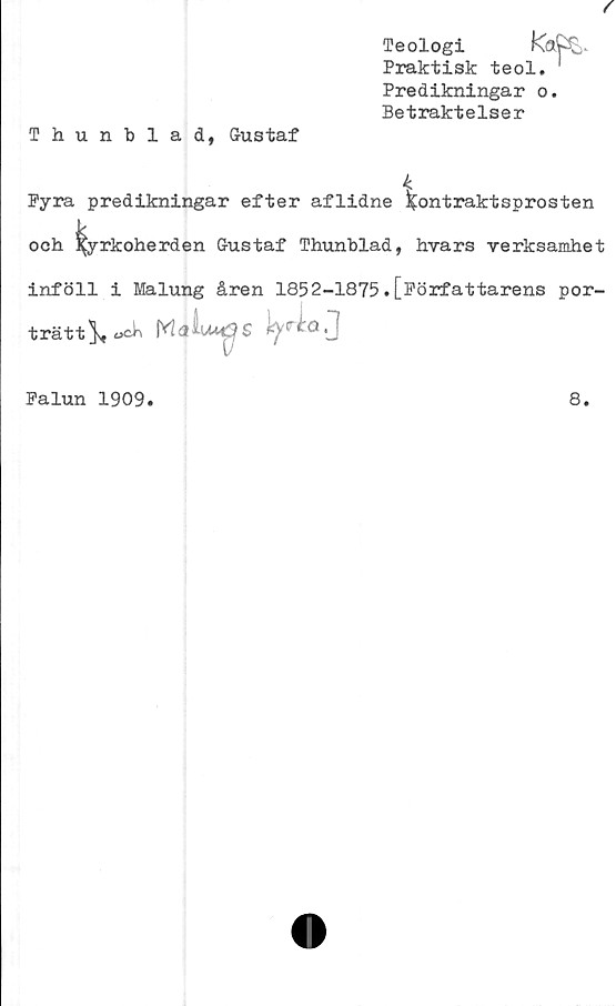  ﻿Predikningar o.
Betraktelser
Thunblad, Gustaf
Pyra predikningar efter aflidne kontraktsprosten
och kyrkoherden Gustaf Thunblad, hvars verksamhet
inföll i Malung åren 1852-1875.[Författarens por-
trätt^, «ck M 3 ’ S tyr£° 0
Palun 1909.	8.