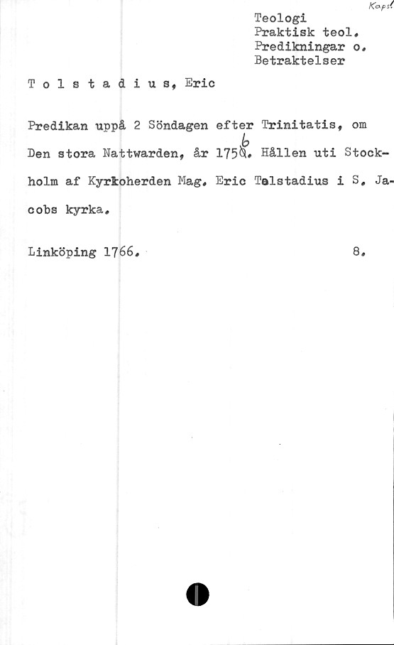  ﻿Ka pst
Teologi
Praktisk teol.
Predikningar o.
Betraktelser
Tolstadius, Eric
Predikan uppå 2 Söndagen efter Trinitatis, om
Den stora Nattvarden, år 175^» Hållen uti Stock-
holm af Kyrkoherden Mag, Eric Telstadius i S, Ja-
cobs kyrka.
Linköping 1766
8
