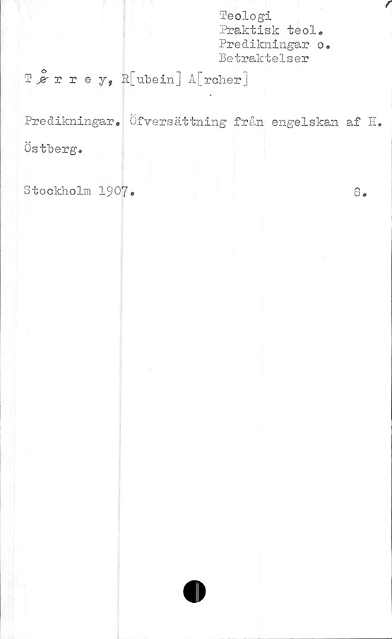  ﻿Teologi
Praktisk teol.
Predikningar o.
Betraktelser
Trrey, R[Tibern] A[rcher]
Predikningar, öfversättning från engelskan af H.
Östberg.
Stockholm 1907
8