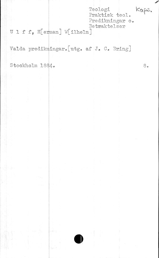  ﻿Teologi
Praktisk teol.
Predikningar o,
Betraktelser
TIlff, H[ erman ] W[ilhelm]
kap.
Valda predikningar.[utg. af J. C, Bring]
Stockholm 1884»
8.
