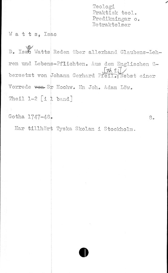  ﻿Teologi
Praktisk teol.
Predikningar o.
Betraktelser
Watts, Isac
D. Isa» Watts Reden uber allerhand Glaubens-Leh-
ren und Lebens-Pflichten. Aus dem Englischen u-
Mti/
bersetzt von Johann Gerhard PreTTiYlTebst einer
Yorrede w». Sr Hochw« Hn Joh. Adam Löw,
Theil 1-2 [i 1 band]
Gotha 1747-48.	8.
Har tillhört Tyska Skolan i Stockholm.