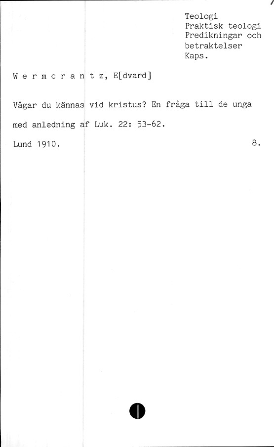  ﻿Teologi
Praktisk teologi
Predikningar och
betraktelser
Kaps.
Wermcrantz, E[dvard]
Vågar du kännas vid kristus? En fråga till de unga
med anledning af Luk. 22: 53-62.
Lund 1910.
8.