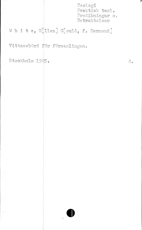  ﻿Teologi
Praktisk teol
Predikningar
Betraktelser
White, E[llen] G[ould, f. Harmond]
Vittnesbörd för församlingen.
Stockholm 1905