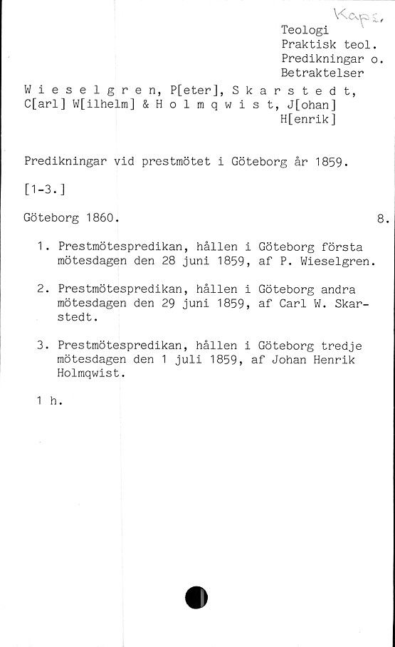  ﻿V^CsJp c,
Teologi
Praktisk teol.
Predikningar o.
Betraktelser
Wieselgren, P[eter], Skarstedt,
C[arl] W[ilhelm] &Holmqwist, J[ohan]
H[enrik]
Predikningar vid prestmötet i Göteborg år 1859.
[1-3.]
Göteborg 1860.	8.
1.	Prestmötespredikan, hållen i Göteborg första
raötesdagen den 28 juni 1859, af P. Wieselgren.
2.	Prestmötespredikan, hållen i Göteborg andra
mötesdagen den 29 juni 1859, af Carl W. Skar-
stedt.
3.	Prestmötespredikan, hållen i Göteborg tredje
mötesdagen den 1 juli 1859, af Johan Henrik
Holmqwist.
