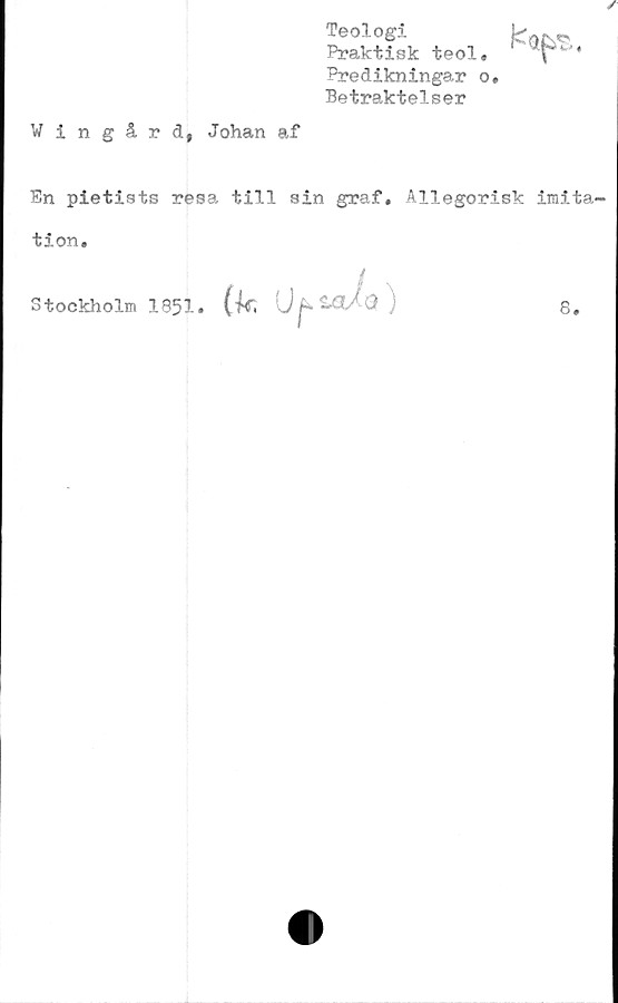  ﻿Teologi
Praktisk teol. v 4
Predikningar o.
Betraktelser
Vingård, Johan af
En pietists resa till sin graf. Allegorisk imita-
tion.
/,
Stockholm 1951. (k, ij ) 8.