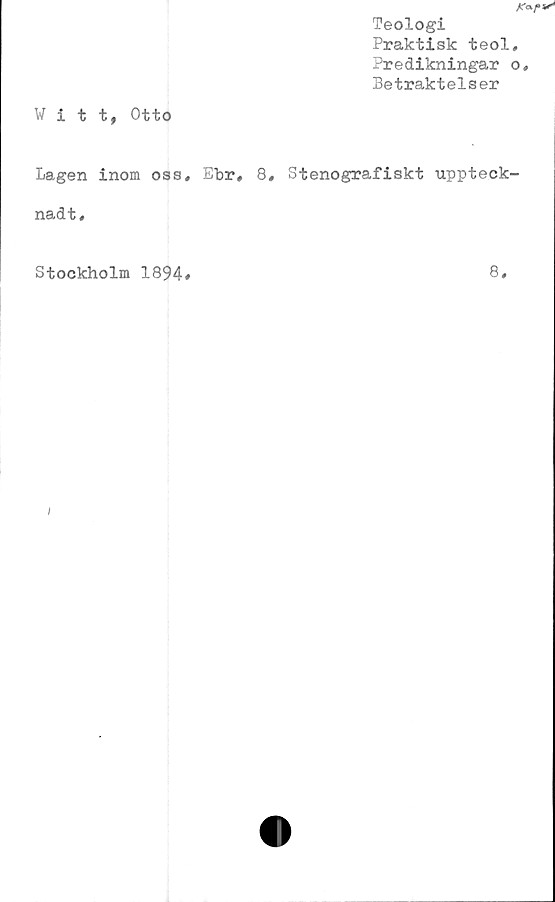  ﻿Teologi
Praktisk teol
Predikningar
Betraktelser
Witt, Otto
Lagen inom oss* Ehr« 8* Stenografiskt uppteck
nadt.
Stockholm 1894#
8