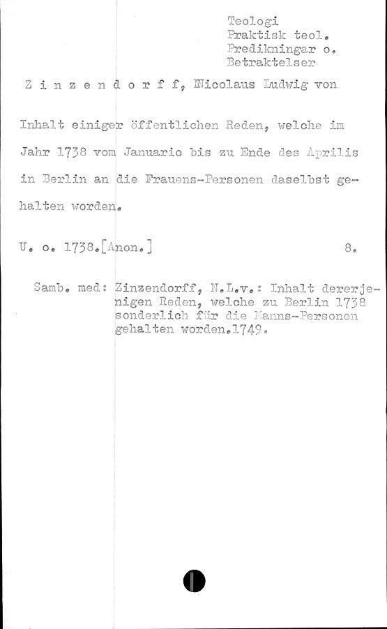  ﻿Teologi
Praktisk teol.
Predikningar o.
Betraktelser
Zinzendorff, Hicolaus Ludwig ron
Inhalt einiger öffentlichen Heden, welche im
Jahr 1738 rom Januario bis zu Ende des Aprilis
in Berlin an die Frauens-Personen daselbst ge-
halten worden.
U. o. 1738«[Anon.]	8.
Samb. med: Zinzendorff, N.L.r.: Inhalt dererje
nigen Eeden, welche zu Berlin 1738
sonderlich fur die Kanns-Personen
gehalten worden.1749*