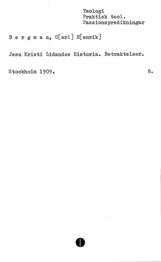  ﻿Teologi
Praktisk teol.
Pas s ions predikningar
Bergman, C[arl] H[enrik]
Jesu Kristi Lidandes Historia* Betraktelser.
Stockholm 1909»
8.